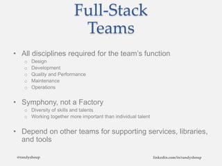 Full-Stack
Teams
• All disciplines required for the team’s function
o Design
o Development
o Quality and Performance
o Maintenance
o Operations
• Symphony, not a Factory
o Diversity of skills and talents
o Working together more important than individual talent
• Depend on other teams for supporting services, libraries,
and tools
@randyshoup linkedin.com/in/randyshoup
 