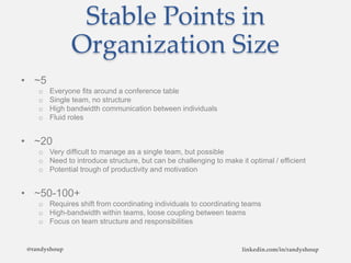 Stable Points in
Organization Size
• ~5
o Everyone fits around a conference table
o Single team, no structure
o High bandwidth communication between individuals
o Fluid roles
• ~20
o Very difficult to manage as a single team, but possible
o Need to introduce structure, but can be challenging to make it optimal / efficient
o Potential trough of productivity and motivation
• ~50-100+
o Requires shift from coordinating individuals to coordinating teams
o High-bandwidth within teams, loose coupling between teams
o Focus on team structure and responsibilities
@randyshoup linkedin.com/in/randyshoup
 
