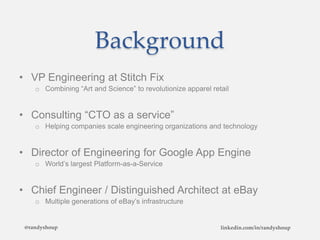 Background
• VP Engineering at Stitch Fix
o Combining “Art and Science” to revolutionize apparel retail
• Consulting “CTO as a service”
o Helping companies scale engineering organizations and technology
• Director of Engineering for Google App Engine
o World’s largest Platform-as-a-Service
• Chief Engineer / Distinguished Architect at eBay
o Multiple generations of eBay’s infrastructure
@randyshoup linkedin.com/in/randyshoup
 