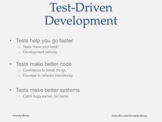 Test-Driven
Development
• Tests help you go faster
o Tests “have your back”
o Development velocity
• Tests make better code
o Confidence to break things
o Courage to refactor mercilessly
• Tests make better systems
o Catch bugs earlier, fail faster
@randyshoup linkedin.com/in/randyshoup
 