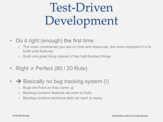 Test-Driven
Development
• Do it right (enough) the first time
o The more constrained you are on time and resources, the more important it is to
build solid features
o Build one great thing instead of two half-finished things
• Right ≠ Perfect (80 / 20 Rule)
•  Basically no bug tracking system (!)
o Bugs are fixed as they come up
o Backlog contains features we want to build
o Backlog contains technical debt we want to repay
@randyshoup linkedin.com/in/randyshoup
 