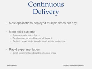 Continuous
Delivery
• Most applications deployed multiple times per day
• More solid systems
o Release smaller units of work
o Smaller changes to roll back or roll forward
o Faster to repair, easier to understand, simpler to diagnose
• Rapid experimentation
o Small experiments and rapid iteration are cheap
@randyshoup linkedin.com/in/randyshoup
 