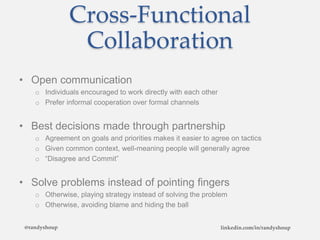 Cross-Functional
Collaboration
• Open communication
o Individuals encouraged to work directly with each other
o Prefer informal cooperation over formal channels
• Best decisions made through partnership
o Agreement on goals and priorities makes it easier to agree on tactics
o Given common context, well-meaning people will generally agree
o “Disagree and Commit”
• Solve problems instead of pointing fingers
o Otherwise, playing strategy instead of solving the problem
o Otherwise, avoiding blame and hiding the ball
@randyshoup linkedin.com/in/randyshoup
 