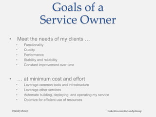 Goals of a
Service Owner
• Meet the needs of my clients …
• Functionality
• Quality
• Performance
• Stability and reliability
• Constant improvement over time
• … at minimum cost and effort
• Leverage common tools and infrastructure
• Leverage other services
• Automate building, deploying, and operating my service
• Optimize for efficient use of resources
@randyshoup linkedin.com/in/randyshoup
 