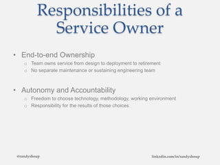 Responsibilities of a
Service Owner
• End-to-end Ownership
o Team owns service from design to deployment to retirement
o No separate maintenance or sustaining engineering team
• Autonomy and Accountability
o Freedom to choose technology, methodology, working environment
o Responsibility for the results of those choices
@randyshoup linkedin.com/in/randyshoup
 