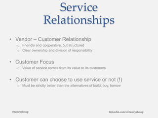 Service
Relationships
• Vendor – Customer Relationship
o Friendly and cooperative, but structured
o Clear ownership and division of responsibility
• Customer Focus
o Value of service comes from its value to its customers
• Customer can choose to use service or not (!)
o Must be strictly better than the alternatives of build, buy, borrow
@randyshoup linkedin.com/in/randyshoup
 
