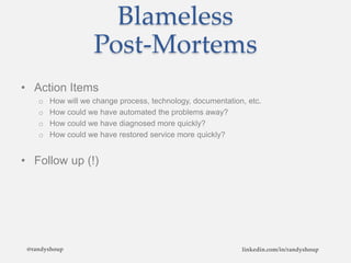 Blameless
Post-Mortems
• Action Items
o How will we change process, technology, documentation, etc.
o How could we have automated the problems away?
o How could we have diagnosed more quickly?
o How could we have restored service more quickly?
• Follow up (!)
@randyshoup linkedin.com/in/randyshoup
 
