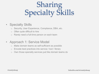 Sharing
Specialty Skills
• Specialty Skills
o Security, User Experience, Compliance, DBA, etc.
o Often quite difficult to hire
o Rarely need a full-time person on each team
• Approach 1: Service Model
o Make domain teams as self-sufficient as possible
o Encode best practices into service / tool / library
o Own those specialty services just like domain teams do
@randyshoup linkedin.com/in/randyshoup
 