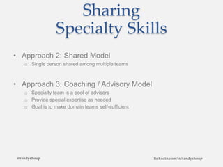 Sharing
Specialty Skills
• Approach 2: Shared Model
o Single person shared among multiple teams
• Approach 3: Coaching / Advisory Model
o Specialty team is a pool of advisors
o Provide special expertise as needed
o Goal is to make domain teams self-sufficient
@randyshoup linkedin.com/in/randyshoup
 