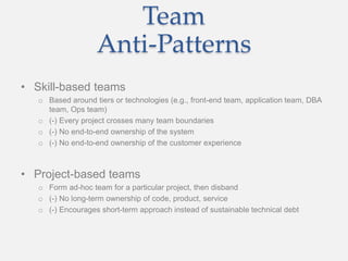 Team
Anti-Patterns
• Skill-based teams
o Based around tiers or technologies (e.g., front-end team, application team, DBA
team, Ops team)
o (-) Every project crosses many team boundaries
o (-) No end-to-end ownership of the system
o (-) No end-to-end ownership of the customer experience
• Project-based teams
o Form ad-hoc team for a particular project, then disband
o (-) No long-term ownership of code, product, service
o (-) Encourages short-term approach instead of sustainable technical debt
 