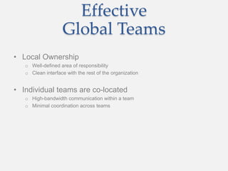 Effective
Global Teams
• Local Ownership
o Well-defined area of responsibility
o Clean interface with the rest of the organization
• Individual teams are co-located
o High-bandwidth communication within a team
o Minimal coordination across teams
 