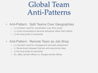 Global Team
Anti-Patterns
• Anti-Pattern: Split Teams Over Geographies
o (-) Constant need for coordination over time zones
o (-) Local conversations become disruptive rather than helpful
o (-) No local pride of ownership
• Anti-Pattern: Remote Team as Job Shop
o (-) Constant need for management and task assignment
o (-) Resentment between first-tier and second-tier sites
o (-) No local pride of ownership
o Ex. eBay remote offices vs. Google remote offices
 