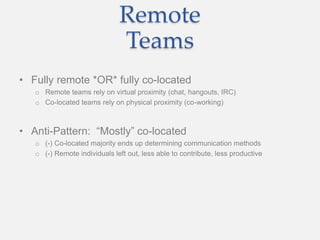 Remote
Teams
• Fully remote *OR* fully co-located
o Remote teams rely on virtual proximity (chat, hangouts, IRC)
o Co-located teams rely on physical proximity (co-working)
• Anti-Pattern: “Mostly” co-located
o (-) Co-located majority ends up determining communication methods
o (-) Remote individuals left out, less able to contribute, less productive
 