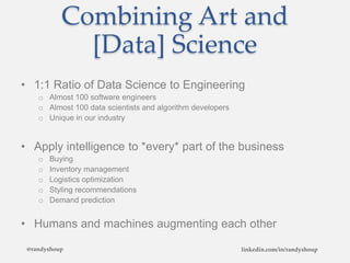 Combining Art and
[Data] Science
• 1:1 Ratio of Data Science to Engineering
o Almost 100 software engineers
o Almost 100 data scientists and algorithm developers
o Unique in our industry
• Apply intelligence to *every* part of the business
o Buying
o Inventory management
o Logistics optimization
o Styling recommendations
o Demand prediction
• Humans and machines augmenting each other
@randyshoup linkedin.com/in/randyshoup
 
