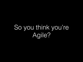 So you think you’re
Agile?
 