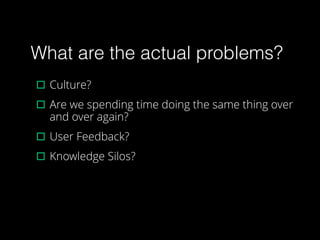What are the actual problems?
▫︎Culture?
▫︎Are we spending time doing the same thing over
and over again?
▫︎User Feedback?
▫︎Knowledge Silos?
 