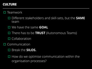 CULTURE
▫︎Teamwork
▫︎Diﬀerent stakeholders and skill-sets, but the SAME
team
▫︎We have the same GOAL
▫︎There has to be TRUST (Autonomous Teams)
▫︎Collaboration
▫︎Communication
▫︎Break the SILOS.
▫︎How do we optimise communication within the
organisation processes?
 