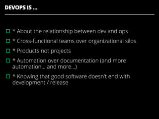 DEVOPS IS …
▫︎* About the relationship between dev and ops
▫︎* Cross-functional teams over organizational silos
▫︎* Products not projects
▫︎* Automation over documentation (and more
automation... and more...)
▫︎* Knowing that good software doesn't end with
development / release
 
