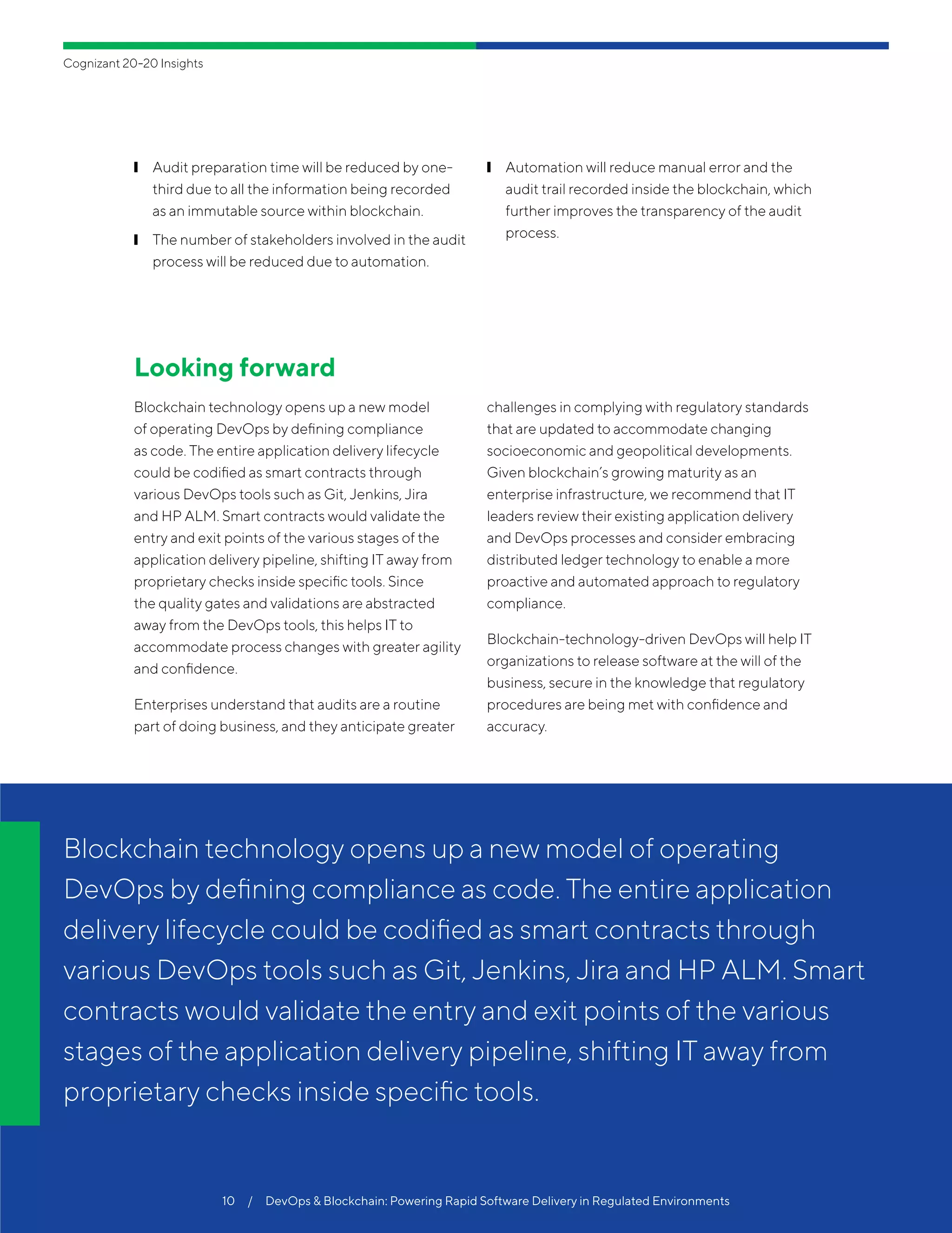 ❙❙ Audit preparation time will be reduced by one-
third due to all the information being recorded
as an immutable source within blockchain.
❙❙ The number of stakeholders involved in the audit
process will be reduced due to automation.
❙❙ Automation will reduce manual error and the
audit trail recorded inside the blockchain, which
further improves the transparency of the audit
process.
Looking forward
Blockchain technology opens up a new model
of operating DevOps by defining compliance
as code. The entire application delivery lifecycle
could be codified as smart contracts through
various DevOps tools such as Git, Jenkins, Jira
and HP ALM. Smart contracts would validate the
entry and exit points of the various stages of the
application delivery pipeline, shifting IT away from
proprietary checks inside specific tools. Since
the quality gates and validations are abstracted
away from the DevOps tools, this helps IT to
accommodate process changes with greater agility
and confidence.
Enterprises understand that audits are a routine
part of doing business, and they anticipate greater
challenges in complying with regulatory standards
that are updated to accommodate changing
socioeconomic and geopolitical developments.
Given blockchain’s growing maturity as an
enterprise infrastructure, we recommend that IT
leaders review their existing application delivery
and DevOps processes and consider embracing
distributed ledger technology to enable a more
proactive and automated approach to regulatory
compliance.
Blockchain-technology-driven DevOps will help IT
organizations to release software at the will of the
business, secure in the knowledge that regulatory
procedures are being met with confidence and
accuracy.
Blockchain technology opens up a new model of operating
DevOps by defining compliance as code. The entire application
delivery lifecycle could be codified as smart contracts through
various DevOps tools such as Git, Jenkins, Jira and HP ALM. Smart
contracts would validate the entry and exit points of the various
stages of the application delivery pipeline, shifting IT away from
proprietary checks inside specific tools.
10  /  DevOps & Blockchain: Powering Rapid Software Delivery in Regulated Environments
Cognizant 20-20 Insights
 