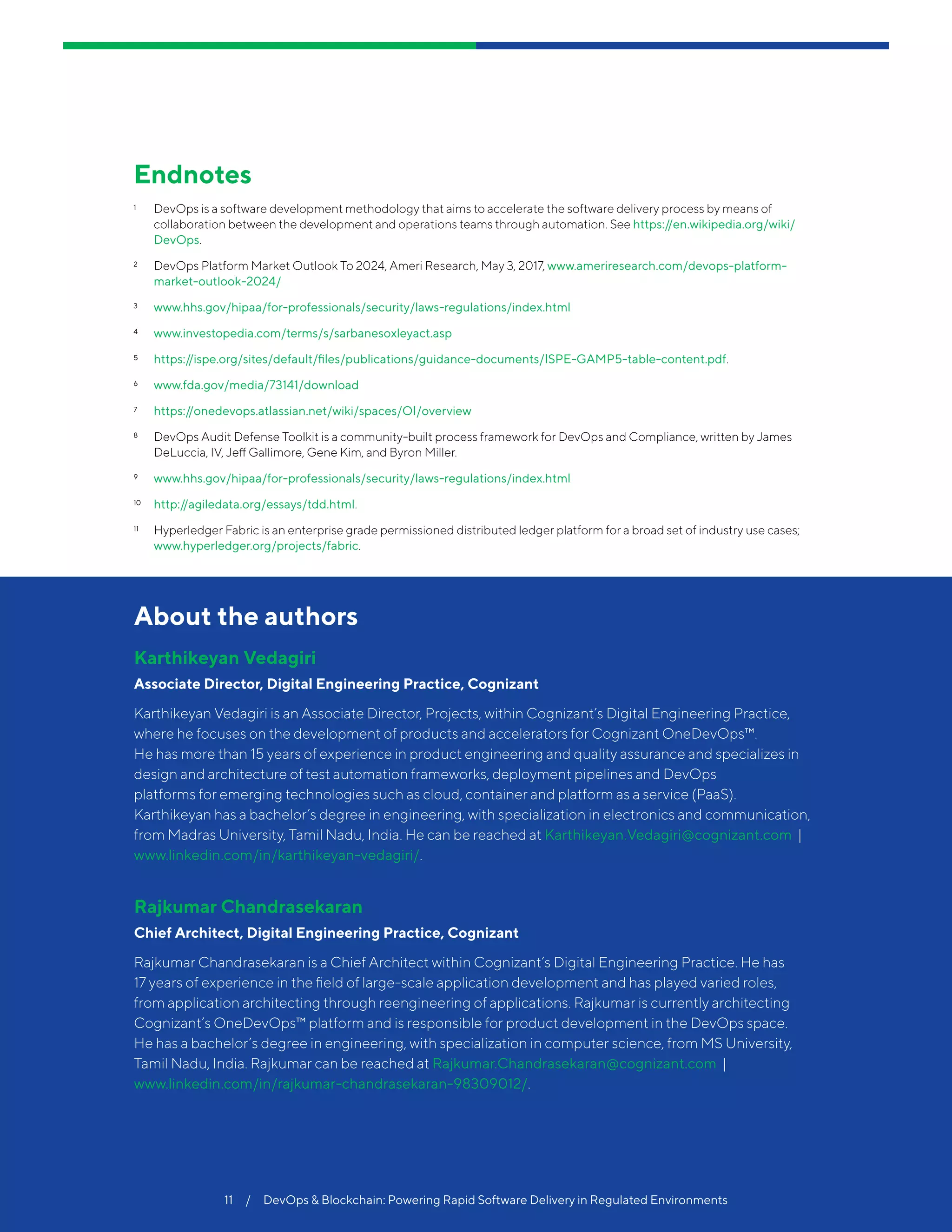 Cognizant 20-20 Insights
11  /  DevOps & Blockchain: Powering Rapid Software Delivery in Regulated Environments
About the authors
Karthikeyan Vedagiri
Associate Director, Digital Engineering Practice, Cognizant
Karthikeyan Vedagiri is an Associate Director, Projects, within Cognizant’s Digital Engineering Practice,
where he focuses on the development of products and accelerators for Cognizant OneDevOps™.
He has more than 15 years of experience in product engineering and quality assurance and specializes in
design and architecture of test automation frameworks, deployment pipelines and DevOps
platforms for emerging technologies such as cloud, container and platform as a service (PaaS).
Karthikeyan has a bachelor’s degree in engineering, with specialization in electronics and communication,
from Madras University, Tamil Nadu, India. He can be reached at Karthikeyan.Vedagiri@cognizant.com |
www.linkedin.com/in/karthikeyan-vedagiri/.
Rajkumar Chandrasekaran
Chief Architect, Digital Engineering Practice, Cognizant
Rajkumar Chandrasekaran is a Chief Architect within Cognizant’s Digital Engineering Practice. He has
17 years of experience in the field of large-scale application development and has played varied roles,
from application architecting through reengineering of applications. Rajkumar is currently architecting
Cognizant’s OneDevOps™ platform and is responsible for product development in the DevOps space.
He has a bachelor’s degree in engineering, with specialization in computer science, from MS University,
Tamil Nadu, India. Rajkumar can be reached at Rajkumar.Chandrasekaran@cognizant.com |
www.linkedin.com/in/rajkumar-chandrasekaran-98309012/.
Endnotes
1	 DevOps is a software development methodology that aims to accelerate the software delivery process by means of
collaboration between the development and operations teams through automation. See https://en.wikipedia.org/wiki/
DevOps.
2	 DevOps Platform Market Outlook To 2024, Ameri Research, May 3, 2017, www.ameriresearch.com/devops-platform-
market-outlook-2024/
3	 www.hhs.gov/hipaa/for-professionals/security/laws-regulations/index.html
4	 www.investopedia.com/terms/s/sarbanesoxleyact.asp
5	 https://ispe.org/sites/default/files/publications/guidance-documents/ISPE-GAMP5-table-content.pdf.
6	 www.fda.gov/media/73141/download
7	 https://onedevops.atlassian.net/wiki/spaces/OI/overview
8	 DevOps Audit Defense Toolkit is a community-built process framework for DevOps and Compliance, written by James
DeLuccia, IV, Jeff Gallimore, Gene Kim, and Byron Miller.
9	 www.hhs.gov/hipaa/for-professionals/security/laws-regulations/index.html
10	 http://agiledata.org/essays/tdd.html.
11	 Hyperledger Fabric is an enterprise grade permissioned distributed ledger platform for a broad set of industry use cases;
www.hyperledger.org/projects/fabric.
 