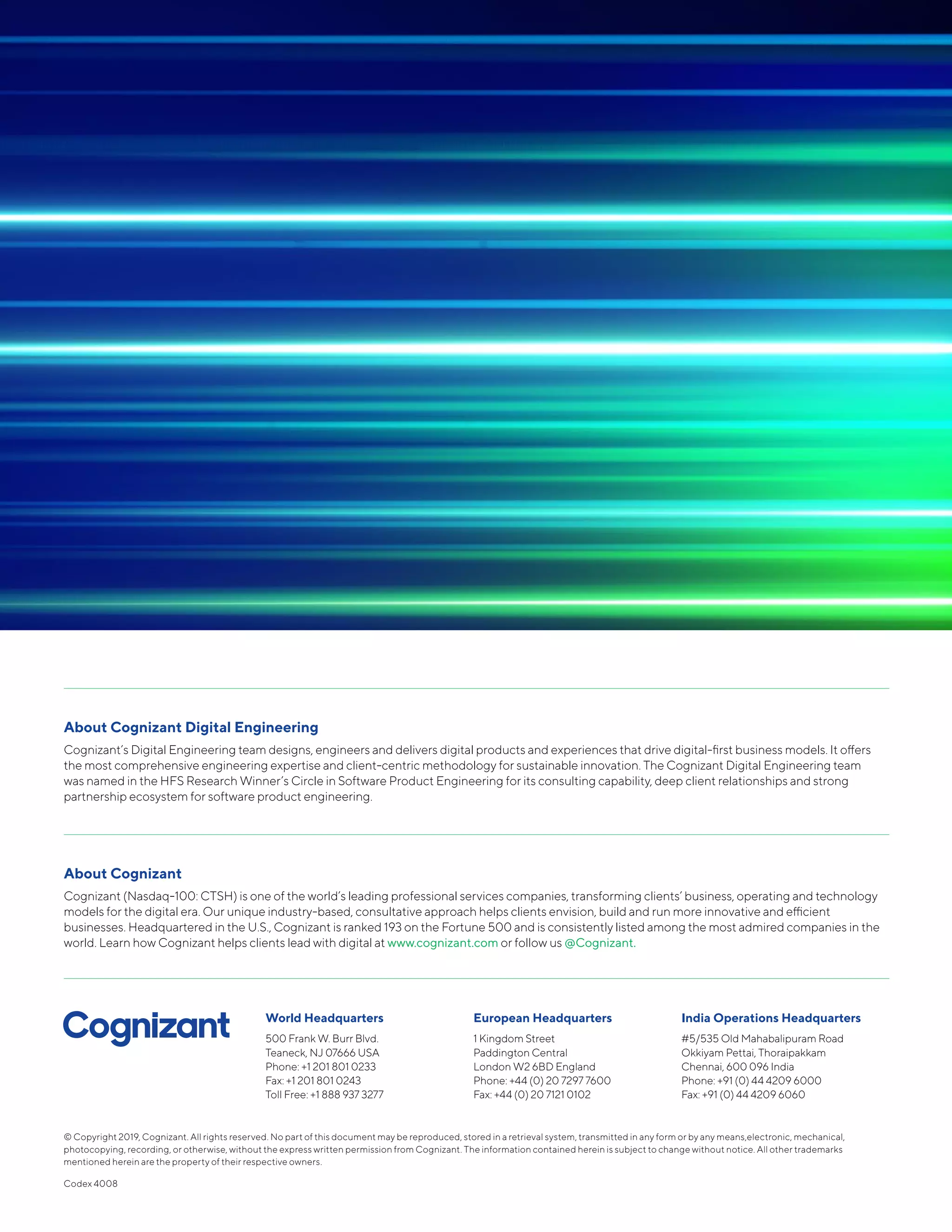 © Copyright 2019, Cognizant. All rights reserved. No part of this document may be reproduced, stored in a retrieval system, transmitted in any form or by any means,electronic, mechanical,
photocopying, recording, or otherwise, without the express written permission from Cognizant. The information contained herein is subject to change without notice. All other trademarks
mentioned herein are the property of their respective owners.
Codex 4008
World Headquarters
500 Frank W. Burr Blvd.
Teaneck, NJ 07666 USA
Phone: +1 201 801 0233
Fax: +1 201 801 0243
Toll Free: +1 888 937 3277
European Headquarters
1 Kingdom Street
Paddington Central
London W2 6BD England
Phone: +44 (0) 20 7297 7600
Fax: +44 (0) 20 7121 0102
India Operations Headquarters
#5/535 Old Mahabalipuram Road
Okkiyam Pettai, Thoraipakkam
Chennai, 600 096 India
Phone: +91 (0) 44 4209 6000
Fax: +91 (0) 44 4209 6060
About Cognizant Digital Engineering
Cognizant’s Digital Engineering team designs, engineers and delivers digital products and experiences that drive digital-first business models. It offers
the most comprehensive engineering expertise and client-centric methodology for sustainable innovation. The Cognizant Digital Engineering team
was named in the HFS Research Winner’s Circle in Software Product Engineering for its consulting capability, deep client relationships and strong
partnership ecosystem for software product engineering.
About Cognizant
Cognizant (Nasdaq-100: CTSH) is one of the world’s leading professional services companies, transforming clients’ business, operating and technology
models for the digital era. Our unique industry-based, consultative approach helps clients envision, build and run more innovative and efficient
businesses. Headquartered in the U.S., Cognizant is ranked 193 on the Fortune 500 and is consistently listed among the most admired companies in the
world. Learn how Cognizant helps clients lead with digital at www.cognizant.com or follow us @Cognizant.
 