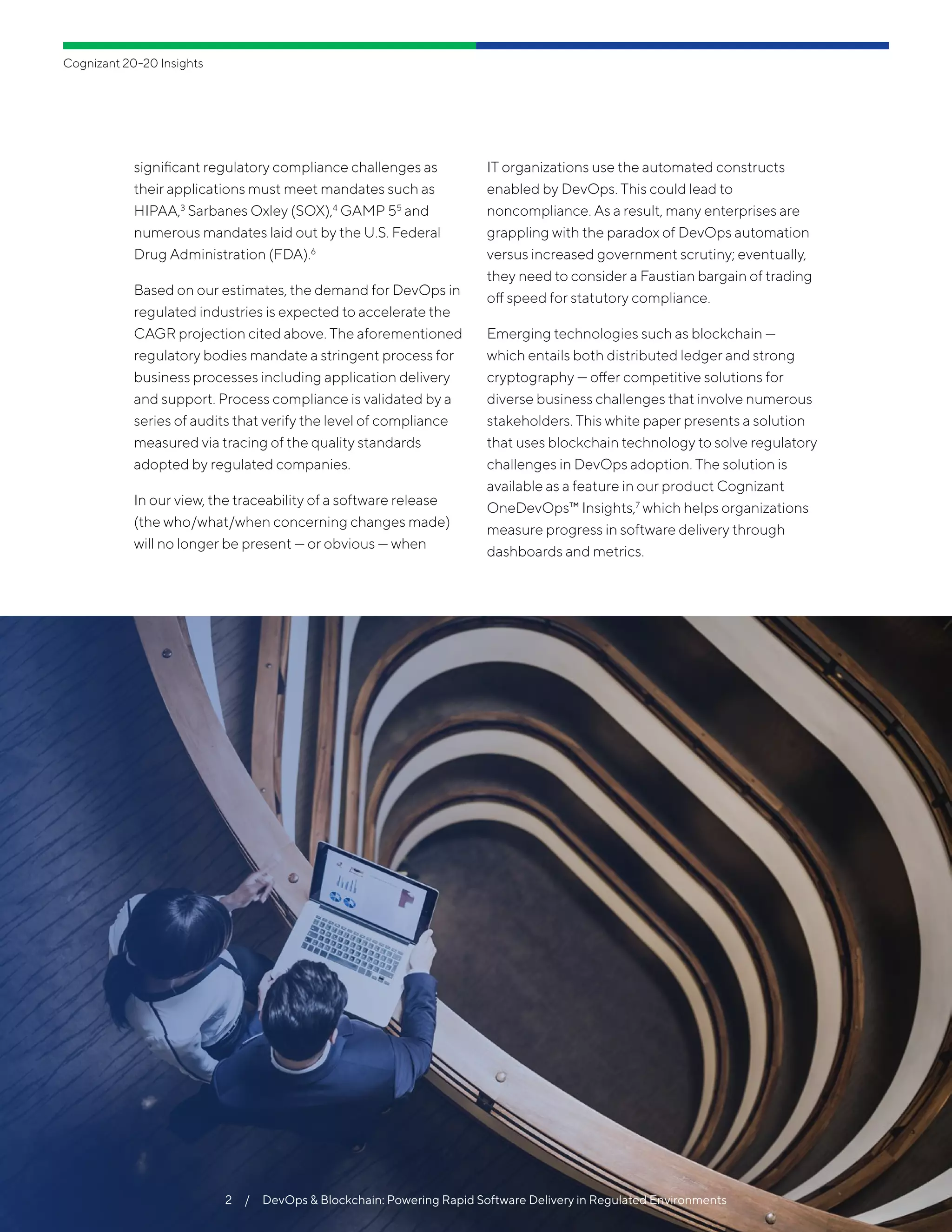 significant regulatory compliance challenges as
their applications must meet mandates such as
HIPAA,3
Sarbanes Oxley (SOX),4
GAMP 55
and
numerous mandates laid out by the U.S. Federal
Drug Administration (FDA).6
Based on our estimates, the demand for DevOps in
regulated industries is expected to accelerate the
CAGR projection cited above. The aforementioned
regulatory bodies mandate a stringent process for
business processes including application delivery
and support. Process compliance is validated by a
series of audits that verify the level of compliance
measured via tracing of the quality standards
adopted by regulated companies.
In our view, the traceability of a software release
(the who/what/when concerning changes made)
will no longer be present — or obvious — when
IT organizations use the automated constructs
enabled by DevOps. This could lead to
noncompliance. As a result, many enterprises are
grappling with the paradox of DevOps automation
versus increased government scrutiny; eventually,
they need to consider a Faustian bargain of trading
off speed for statutory compliance.
Emerging technologies such as blockchain —
which entails both distributed ledger and strong
cryptography — offer competitive solutions for
diverse business challenges that involve numerous
stakeholders. This white paper presents a solution
that uses blockchain technology to solve regulatory
challenges in DevOps adoption. The solution is
available as a feature in our product Cognizant
OneDevOps™ Insights,7
which helps organizations
measure progress in software delivery through
dashboards and metrics.
Cognizant 20-20 Insights
2  /  DevOps & Blockchain: Powering Rapid Software Delivery in Regulated Environments
 