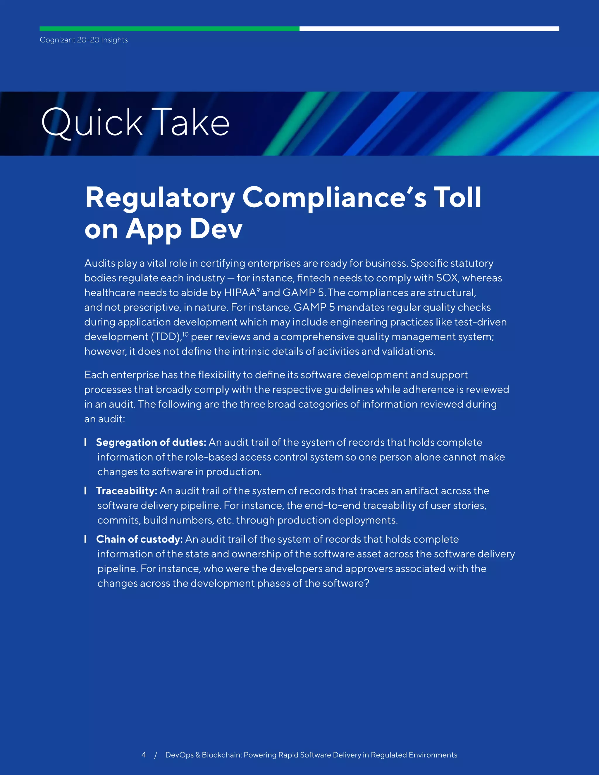 Cognizant 20-20 Insights
Regulatory Compliance’s Toll
on App Dev
Audits play a vital role in certifying enterprises are ready for business. Specific statutory
bodies regulate each industry — for instance, fintech needs to comply with SOX, whereas
healthcare needs to abide by HIPAA9
and GAMP 5.The compliances are structural,
and not prescriptive, in nature. For instance, GAMP 5 mandates regular quality checks
during application development which may include engineering practices like test-driven
development (TDD),10
peer reviews and a comprehensive quality management system;
however, it does not define the intrinsic details of activities and validations.
Each enterprise has the flexibility to define its software development and support
processes that broadly comply with the respective guidelines while adherence is reviewed
in an audit. The following are the three broad categories of information reviewed during
an audit:
❙❙ Segregation of duties: An audit trail of the system of records that holds complete
information of the role-based access control system so one person alone cannot make
changes to software in production.
❙❙ Traceability: An audit trail of the system of records that traces an artifact across the
software delivery pipeline. For instance, the end-to-end traceability of user stories,
commits, build numbers, etc. through production deployments.
❙❙ Chain of custody: An audit trail of the system of records that holds complete
information of the state and ownership of the software asset across the software delivery
pipeline. For instance, who were the developers and approvers associated with the
changes across the development phases of the software?
4  /  DevOps & Blockchain: Powering Rapid Software Delivery in Regulated Environments
Quick Take
 