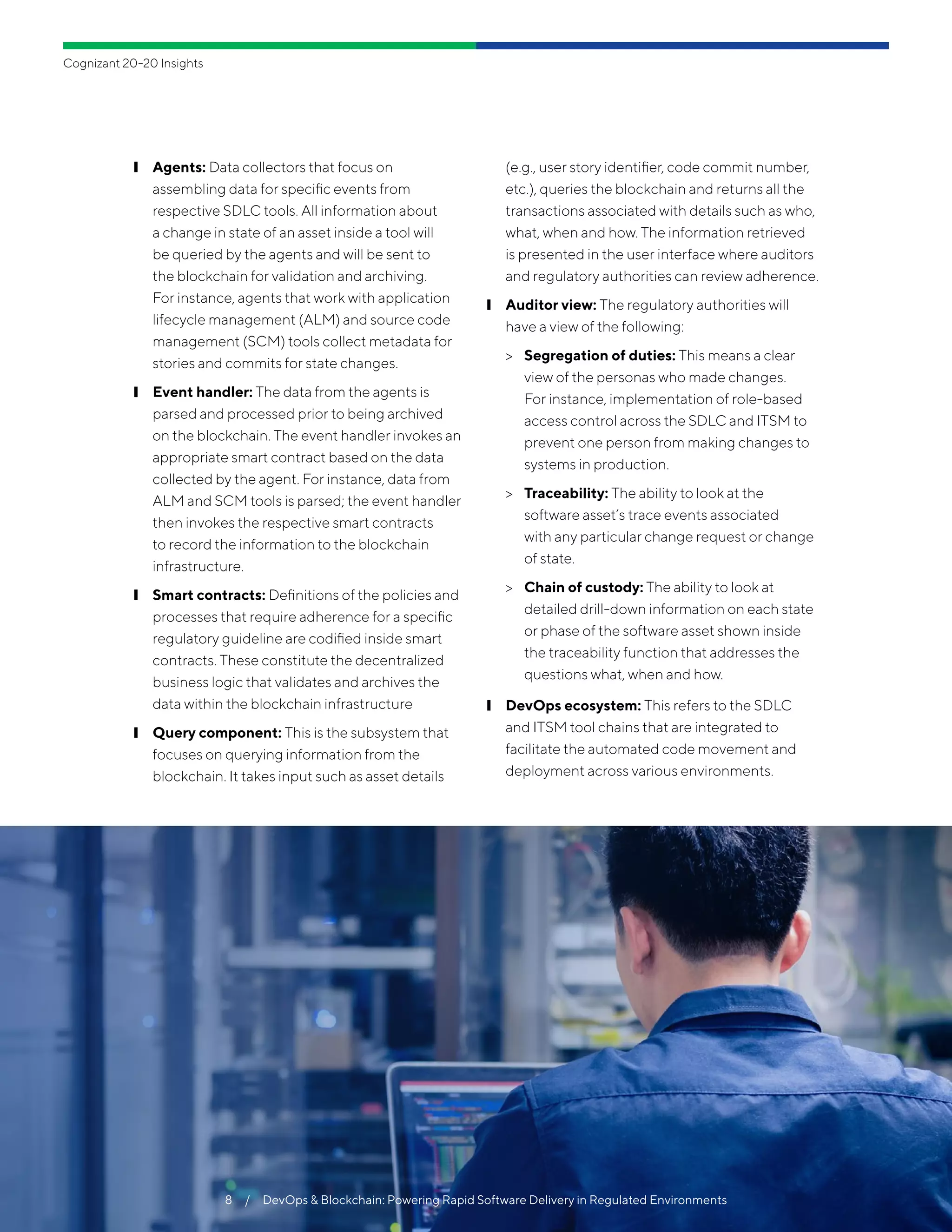 ❙❙ Agents: Data collectors that focus on
assembling data for specific events from
respective SDLC tools. All information about
a change in state of an asset inside a tool will
be queried by the agents and will be sent to
the blockchain for validation and archiving.
For instance, agents that work with application
lifecycle management (ALM) and source code
management (SCM) tools collect metadata for
stories and commits for state changes.
❙❙ Event handler: The data from the agents is
parsed and processed prior to being archived
on the blockchain. The event handler invokes an
appropriate smart contract based on the data
collected by the agent. For instance, data from
ALM and SCM tools is parsed; the event handler
then invokes the respective smart contracts
to record the information to the blockchain
infrastructure.
❙❙ Smart contracts: Definitions of the policies and
processes that require adherence for a specific
regulatory guideline are codified inside smart
contracts. These constitute the decentralized
business logic that validates and archives the
data within the blockchain infrastructure
❙❙ Query component: This is the subsystem that
focuses on querying information from the
blockchain. It takes input such as asset details
(e.g., user story identifier, code commit number,
etc.), queries the blockchain and returns all the
transactions associated with details such as who,
what, when and how. The information retrieved
is presented in the user interface where auditors
and regulatory authorities can review adherence.
❙❙ Auditor view: The regulatory authorities will
have a view of the following:
>> Segregation of duties: This means a clear
view of the personas who made changes.
For instance, implementation of role-based
access control across the SDLC and ITSM to
prevent one person from making changes to
systems in production.
>> Traceability: The ability to look at the
software asset’s trace events associated
with any particular change request or change
of state.
>> Chain of custody: The ability to look at
detailed drill-down information on each state
or phase of the software asset shown inside
the traceability function that addresses the
questions what, when and how.
❙❙ DevOps ecosystem: This refers to the SDLC
and ITSM tool chains that are integrated to
facilitate the automated code movement and
deployment across various environments.
8  /  DevOps & Blockchain: Powering Rapid Software Delivery in Regulated Environments
Cognizant 20-20 Insights
 