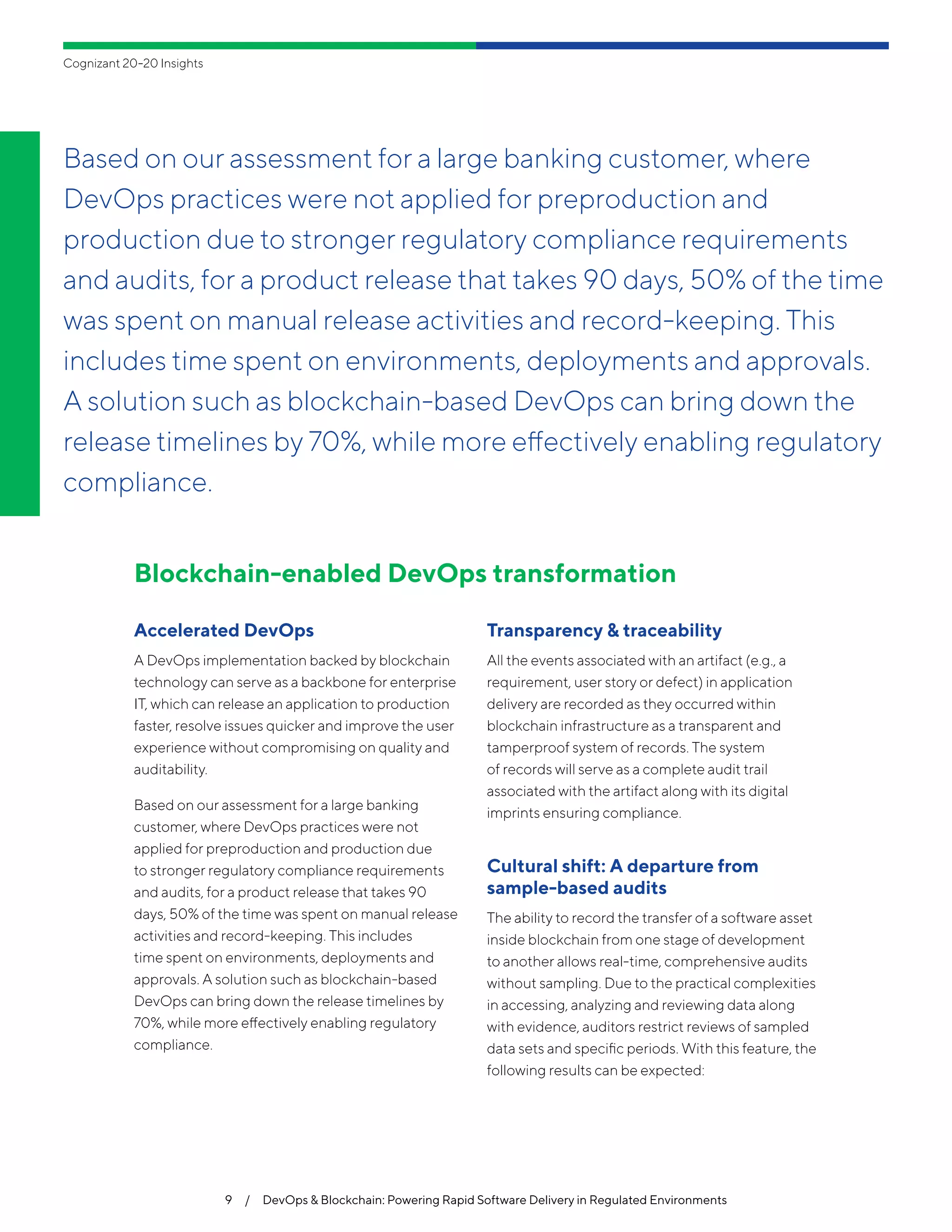 Blockchain-enabled DevOps transformation
Accelerated DevOps
A DevOps implementation backed by blockchain
technology can serve as a backbone for enterprise
IT, which can release an application to production
faster, resolve issues quicker and improve the user
experience without compromising on quality and
auditability.
Based on our assessment for a large banking
customer, where DevOps practices were not
applied for preproduction and production due
to stronger regulatory compliance requirements
and audits, for a product release that takes 90
days, 50% of the time was spent on manual release
activities and record-keeping. This includes
time spent on environments, deployments and
approvals. A solution such as blockchain-based
DevOps can bring down the release timelines by
70%, while more effectively enabling regulatory
compliance.
Transparency & traceability
All the events associated with an artifact (e.g., a
requirement, user story or defect) in application
delivery are recorded as they occurred within
blockchain infrastructure as a transparent and
tamperproof system of records. The system
of records will serve as a complete audit trail
associated with the artifact along with its digital
imprints ensuring compliance.
Cultural shift: A departure from
sample-based audits
The ability to record the transfer of a software asset
inside blockchain from one stage of development
to another allows real-time, comprehensive audits
without sampling. Due to the practical complexities
in accessing, analyzing and reviewing data along
with evidence, auditors restrict reviews of sampled
data sets and specific periods. With this feature, the
following results can be expected:
9  /  DevOps & Blockchain: Powering Rapid Software Delivery in Regulated Environments
Cognizant 20-20 Insights
Based on our assessment for a large banking customer, where
DevOps practices were not applied for preproduction and
production due to stronger regulatory compliance requirements
and audits, for a product release that takes 90 days, 50% of the time
was spent on manual release activities and record-keeping. This
includes time spent on environments, deployments and approvals.
A solution such as blockchain-based DevOps can bring down the
release timelines by 70%, while more effectively enabling regulatory
compliance.
 