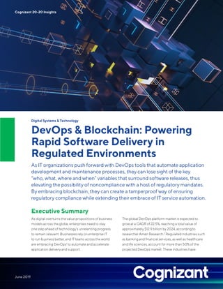 Digital Systems & Technology
DevOps & Blockchain: Powering
Rapid Software Delivery in
Regulated Environments
As IT organizations push forward with DevOps tools that automate application
development and maintenance processes, they can lose sight of the key
“who, what, where and when” variables that surround software releases, thus
elevating the possibility of noncompliance with a host of regulatory mandates.
By embracing blockchain, they can create a tamperproof way of ensuring
regulatory compliance while extending their embrace of IT service automation.
Executive Summary
As digital overturns the value propositions of business
models across the globe, enterprises need to stay
one step ahead of technology’s unrelenting progress
to remain relevant. Businesses rely on enterprise IT
to run business better, and IT teams across the world
are embracing DevOps1
to automate and accelerate
application delivery and support.
The global DevOps platform market is expected to
grow at a CAGR of 22.5%, reaching a total value of
approximately $12.9 billion by 2024, according to
researcher Ameri Research.2
Regulated industries such
as banking and financial services, as well as healthcare
and life sciences, account for more than 50% of the
projected DevOps market. These industries have
Cognizant 20-20 Insights
June 2019
 