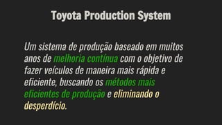Toyota Production System
Um sistema de produção baseado em muitos
anos de melhoria contínua com o objetivo de
fazer veículos de maneira mais rápida e
eficiente, buscando os métodos mais
eficientes de produção e eliminando o
desperdício.
 