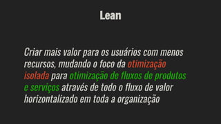 Lean
Criar mais valor para os usuários com menos
recursos, mudando o foco da otimização
isolada para otimização de fluxos de produtos
e serviços através de todo o fluxo de valor
horizontalizado em toda a organização
 
