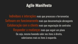 Agile Manifesto
Indivíduos e interações mais que processos e ferramentas
Software em funcionamento mais que documentação abrangente
Colaboração com o cliente mais que negociação de contratos
Responder a mudanças mais que seguir um plano
Ou seja, mesmo havendo valor nos itens à direita,
valorizamos mais os itens à esquerda.
 