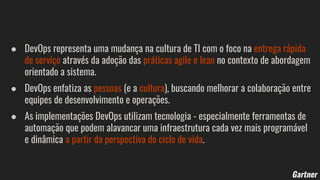 ● DevOps representa uma mudança na cultura de TI com o foco na entrega rápida
de serviço através da adoção das práticas agile e lean no contexto de abordagem
orientado a sistema.
● DevOps enfatiza as pessoas (e a cultura), buscando melhorar a colaboração entre
equipes de desenvolvimento e operações.
● As implementações DevOps utilizam tecnologia - especialmente ferramentas de
automação que podem alavancar uma infraestrutura cada vez mais programável
e dinâmica a partir da perspectiva do ciclo de vida.
Gartner
 