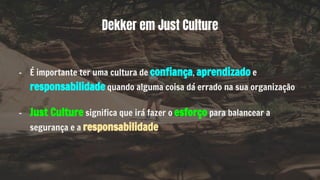 - É importante ter uma cultura de confiança, aprendizado e
responsabilidade quando alguma coisa dá errado na sua organização
- Just Culture significa que irá fazer o esforço para balancear a
segurança e a responsabilidade
Dekker em Just Culture
 