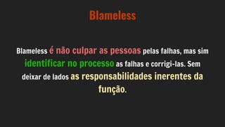 Blameless
Blameless é não culpar as pessoas pelas falhas, mas sim
identificar no processo as falhas e corrigi-las. Sem
deixar de lados as responsabilidades inerentes da
função.
 