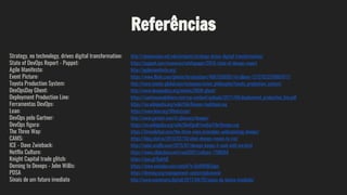 Referências
Strategy, no technology, drives digital transformation: http://sloanreview.mit.edu/projects/strategy-drives-digital-transformation/
State of DevOps Report - Puppet: https://puppet.com/resources/whitepaper/2016-state-of-devops-report
Agile Manifesto: http://agilemanifesto.org/
Event Picture: https://www.flickr.com/photos/krisbuytaert/4061036991/in/album-72157622578881817/
Toyota Production System: http://www.toyota-global.com/company/vision_philosophy/toyota_production_system/
DevOpsDay Ghent: http://www.devopsdays.org/events/2009-ghent/
Deployment Production Line: https://continuousdelivery.com/wp-content/uploads/2011/04/deployment_production_line.pdf
Ferramentas DevOps: https://en.wikipedia.org/wiki/File:Devops-toolchain.svg
Lean: https://www.lean.org/WhatsLean/
DevOps pelo Gartner: http://www.gartner.com/it-glossary/devops/
DevOps figura: https://en.wikipedia.org/wiki/DevOps#/media/File:Devops.svg
The Three Way: https://itrevolution.com/the-three-ways-principles-underpinning-devops/
CAMS: https://blog.chef.io/2010/07/16/what-devops-means-to-me/
ICE - Dave Zwieback: http://radar.oreilly.com/2015/01/devops-keeps-it-cool-with-ice.html
Netflix Culture: https://www.slideshare.net/reed2001/culture-1798664
Knight Capital trade glitch: https://goo.gl/BpkfdE
Deming to Devops - John Willis: https://www.youtube.com/watch?v=QcRWQIL5qus
PDSA https://deming.org/management-system/pdsacycle
Sinais de um futuro imediato http://www.muchmore.digital/2017/04/25/sinais-do-futuro-imediato/
 