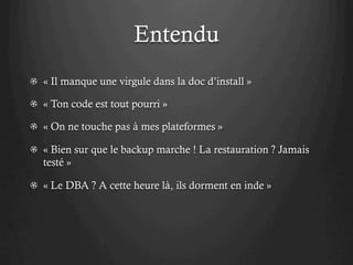 Entendu
! « Il manque une virgule dans la doc d’install »
! « Ton code est tout pourri »
! « On ne touche pas à mes plateformes »
! « Bien sur que le backup marche ! La restauration ? Jamais
testé »
! « Le DBA ? A cette heure là, ils dorment en inde »