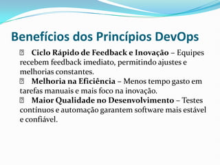 Benefícios dos Princípios DevOps
✅ Ciclo Rápido de Feedback e Inovação – Equipes
recebem feedback imediato, permitindo ajustes e
melhorias constantes.
✅ Melhoria na Eficiência – Menos tempo gasto em
tarefas manuais e mais foco na inovação.
✅ Maior Qualidade no Desenvolvimento – Testes
contínuos e automação garantem software mais estável
e confiável.
 