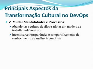 Principais Aspectos da
Transformação Cultural no DevOps
 ✔ Mudar Mentalidades e Processos
 Abandonar a cultura de silos e adotar um modelo de
trabalho colaborativo.
 Incentivar a transparência, o compartilhamento de
conhecimento e a melhoria contínua.
 