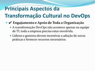 Principais Aspectos da
Transformação Cultural no DevOps
 ✔ Engajamento e Apoio de Toda a Organização
 A transformação DevOps não acontece apenas na equipe
de TI; toda a empresa precisa estar envolvida.
 Líderes e gestores devem incentivar a adoção de novas
práticas e fornecer recursos necessários.
 