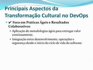 Principais Aspectos da
Transformação Cultural no DevOps
 ✔ Foco em Práticas Ágeis e Resultados
Colaborativos
 Aplicação de metodologias ágeis para entregar valor
continuamente.
 Integração entre desenvolvimento, operações e
segurança desde o início do ciclo de vida do software.
 