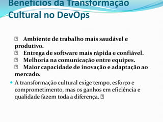 Benefícios da Transformação
Cultural no DevOps
✅ Ambiente de trabalho mais saudável e
produtivo.
✅ Entrega de software mais rápida e confiável.
✅ Melhoria na comunicação entre equipes.
✅ Maior capacidade de inovação e adaptação ao
mercado.
 A transformação cultural exige tempo, esforço e
comprometimento, mas os ganhos em eficiência e
qualidade fazem toda a diferença. ✅
 