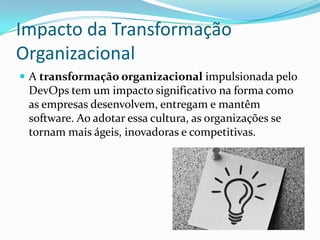 Impacto da Transformação
Organizacional
 A transformação organizacional impulsionada pelo
DevOps tem um impacto significativo na forma como
as empresas desenvolvem, entregam e mantêm
software. Ao adotar essa cultura, as organizações se
tornam mais ágeis, inovadoras e competitivas.
 