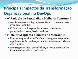 Principais Impactos da Transformação
Organizacional no DevOps
 ✔ Redução de Retrabalho e Melhoria Contínua ✅
 A automação e a integração contínua reduzem erros e
evitam retrabalho.
 O feedback rápido permite ajustes constantes,
garantindo a evolução do produto.
 ✔ Maior Adaptação e Sucesso no Mercado ✅
 Empresas que adotam DevOps conseguem responder
rapidamente às mudanças de mercado e necessidades
dos clientes.
 A entrega contínua permite lançar novos recursos de
forma mais rápida e confiável.
 