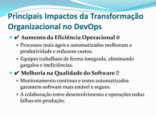 Principais Impactos da Transformação
Organizacional no DevOps
 ✔ Aumento da Eficiência Operacional ⚙
 Processos mais ágeis e automatizados melhoram a
produtividade e reduzem custos.
 Equipes trabalham de forma integrada, eliminando
gargalos e ineficiências.
 ✔ Melhoria na Qualidade do Software ✅
 Monitoramento contínuo e testes automatizados
garantem software mais estável e seguro.
 A colaboração entre desenvolvimento e operações reduz
falhas em produção.
 