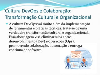 Cultura DevOps e Colaboração:
Transformação Cultural e Organizacional
 A cultura DevOps vai muito além da implementação
de ferramentas e práticas técnicas; trata-se de uma
verdadeira transformação cultural e organizacional.
Essa abordagem visa eliminar silos entre
desenvolvimento (Dev) e operações (Ops),
promovendo colaboração, automação e entrega
contínua de software.
 