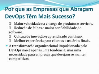 Por que as Empresas que Abraçam
DevOps Têm Mais Sucesso?
✅ Maior velocidade na entrega de produtos e serviços.
✅ Redução de falhas e maior confiabilidade do
software.
✅ Cultura de inovação e aprendizado contínuo.
✅ Melhor experiência para clientes e usuários finais.
 A transformação organizacional impulsionada pelo
DevOps não é apenas uma tendência, mas uma
necessidade para empresas que desejam se manter
competitivas.
 