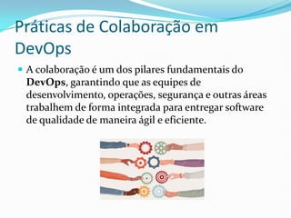 Práticas de Colaboração em
DevOps
 A colaboração é um dos pilares fundamentais do
DevOps, garantindo que as equipes de
desenvolvimento, operações, segurança e outras áreas
trabalhem de forma integrada para entregar software
de qualidade de maneira ágil e eficiente.
 