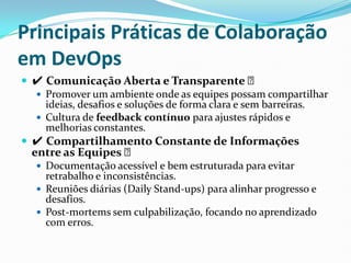 Principais Práticas de Colaboração
em DevOps
 ✔ Comunicação Aberta e Transparente ✅
 Promover um ambiente onde as equipes possam compartilhar
ideias, desafios e soluções de forma clara e sem barreiras.
 Cultura de feedback contínuo para ajustes rápidos e
melhorias constantes.
 ✔ Compartilhamento Constante de Informações
entre as Equipes ✅
 Documentação acessível e bem estruturada para evitar
retrabalho e inconsistências.
 Reuniões diárias (Daily Stand-ups) para alinhar progresso e
desafios.
 Post-mortems sem culpabilização, focando no aprendizado
com erros.
 